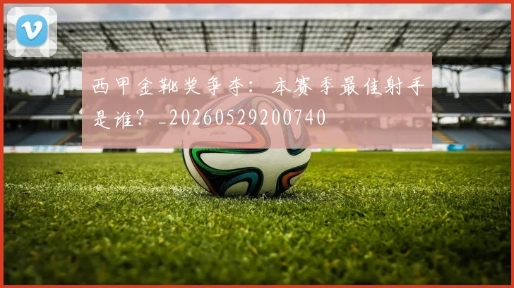 西甲金靴奖争夺：本赛季最佳射手是谁？_20260529200740
