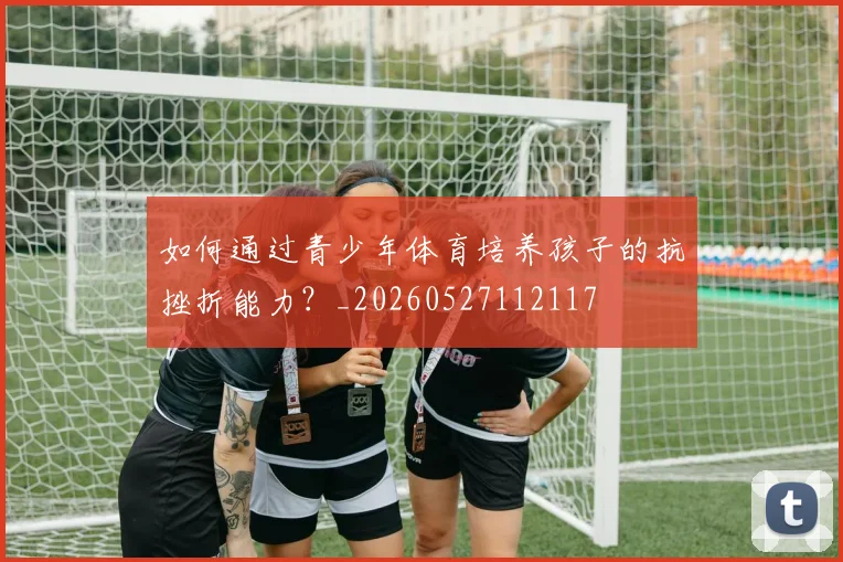 如何通过青少年体育培养孩子的抗挫折能力？_20260527112117