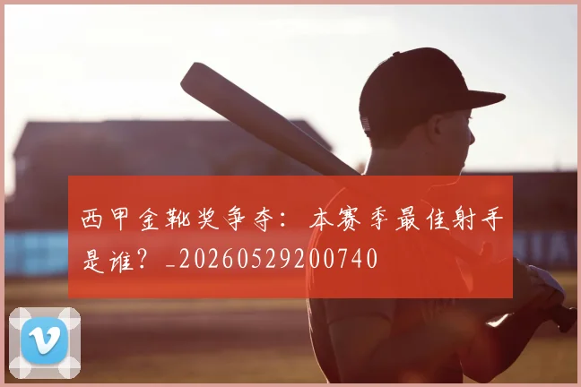 西甲金靴奖争夺:本赛季最佳射手是谁?_20260529200740