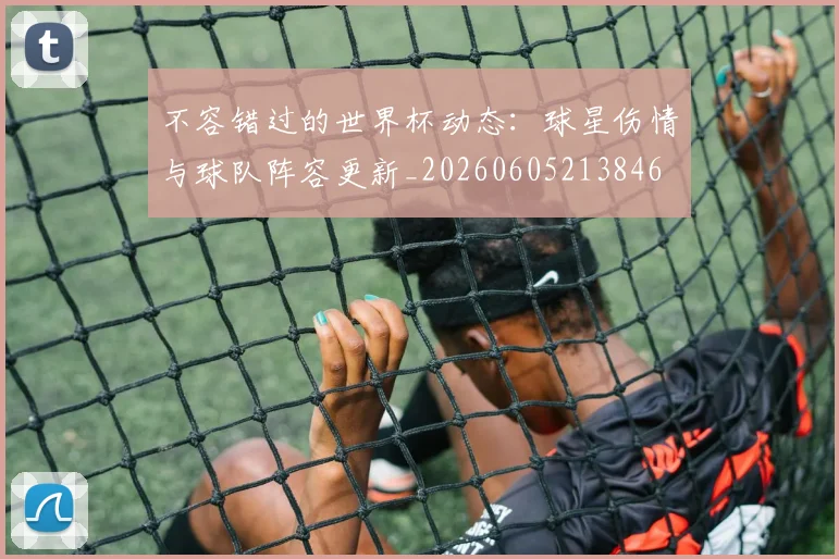 不容错过的世界杯动态:球星伤情与球队阵容更新_20260605213846