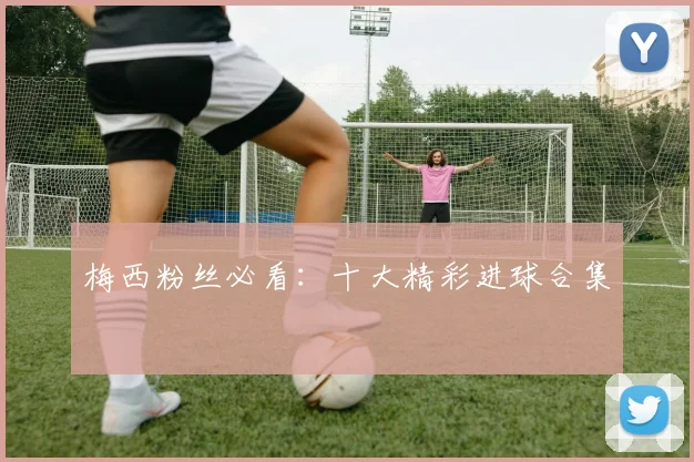 梅西粉丝必看：十大精彩进球合集