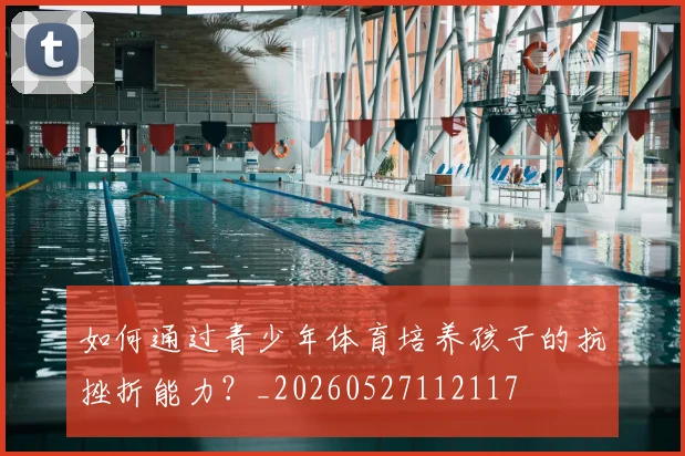 如何通过青少年体育培养孩子的抗挫折能力?_20260527112117